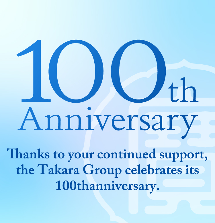 100th Anniversary Thanks to your continued support, the Takara Group celebrates its 100thanniversary.